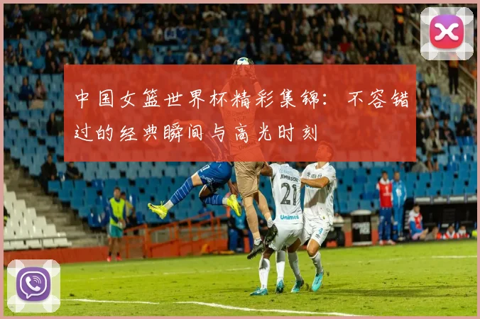 中国女篮世界杯精彩集锦:不容错过的经典瞬间与高光时刻