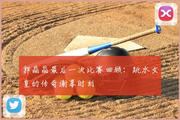 郭晶晶最后一次比赛回顾：跳水女皇的传奇谢幕时刻