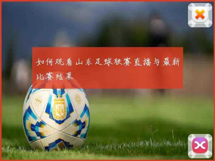 如何观看山东足球联赛直播与最新比赛结果