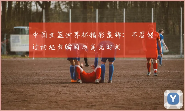 中国女篮世界杯精彩集锦:不容错过的经典瞬间与高光时刻
