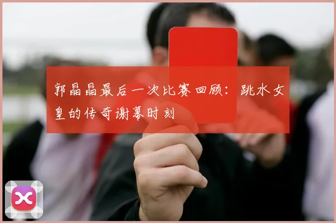 郭晶晶最后一次比赛回顾：跳水女皇的传奇谢幕时刻