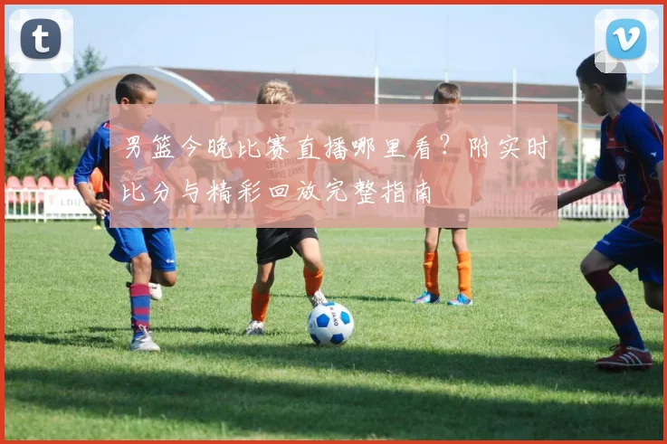 男篮今晚比赛直播哪里看？附实时比分与精彩回放完整指南