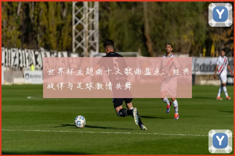 世界杯主题曲十大歌曲盘点:经典旋律与足球激情共舞